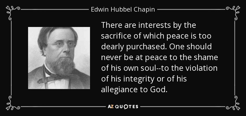 There are interests by the sacrifice of which peace is too dearly purchased. One should never be at peace to the shame of his own soul--to the violation of his integrity or of his allegiance to God. - Edwin Hubbel Chapin