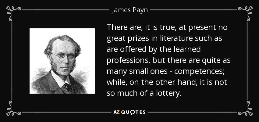 There are, it is true, at present no great prizes in literature such as are offered by the learned professions, but there are quite as many small ones - competences; while, on the other hand, it is not so much of a lottery. - James Payn