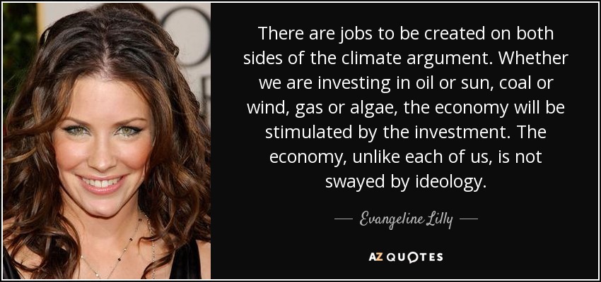 There are jobs to be created on both sides of the climate argument. Whether we are investing in oil or sun, coal or wind, gas or algae, the economy will be stimulated by the investment. The economy, unlike each of us, is not swayed by ideology. - Evangeline Lilly