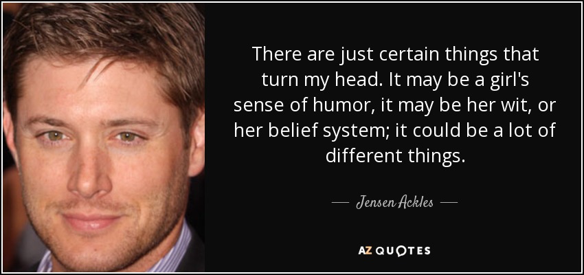 There are just certain things that turn my head. It may be a girl's sense of humor, it may be her wit, or her belief system; it could be a lot of different things. - Jensen Ackles