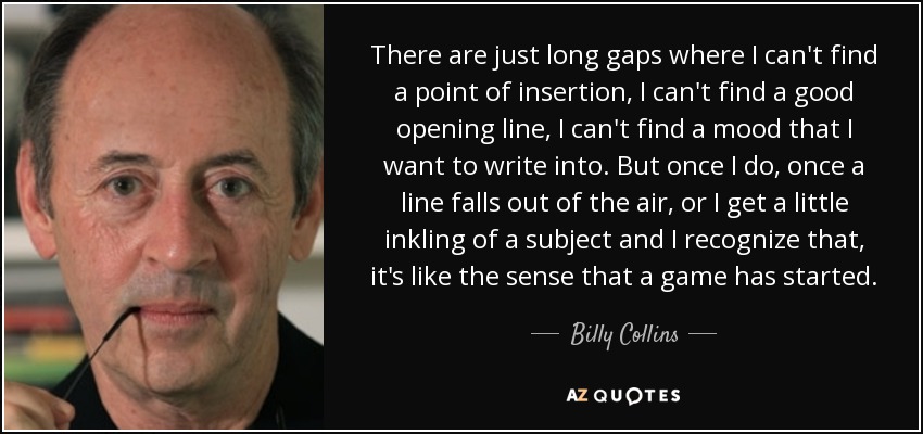 There are just long gaps where I can't find a point of insertion, I can't find a good opening line, I can't find a mood that I want to write into. But once I do, once a line falls out of the air, or I get a little inkling of a subject and I recognize that, it's like the sense that a game has started. - Billy Collins