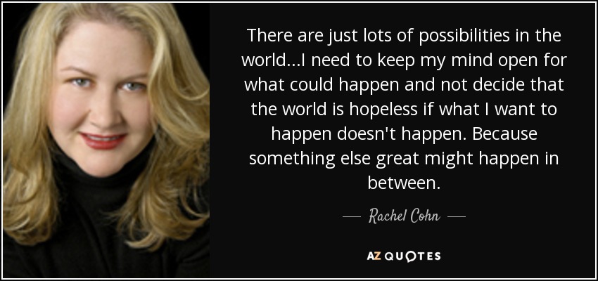 There are just lots of possibilities in the world...I need to keep my mind open for what could happen and not decide that the world is hopeless if what I want to happen doesn't happen. Because something else great might happen in between. - Rachel Cohn
