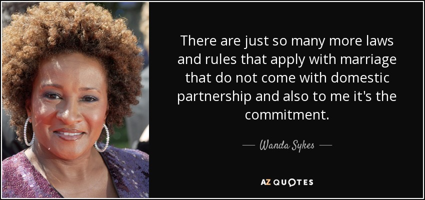 There are just so many more laws and rules that apply with marriage that do not come with domestic partnership and also to me it's the commitment. - Wanda Sykes