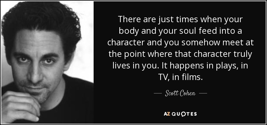 There are just times when your body and your soul feed into a character and you somehow meet at the point where that character truly lives in you. It happens in plays, in TV, in films. - Scott Cohen