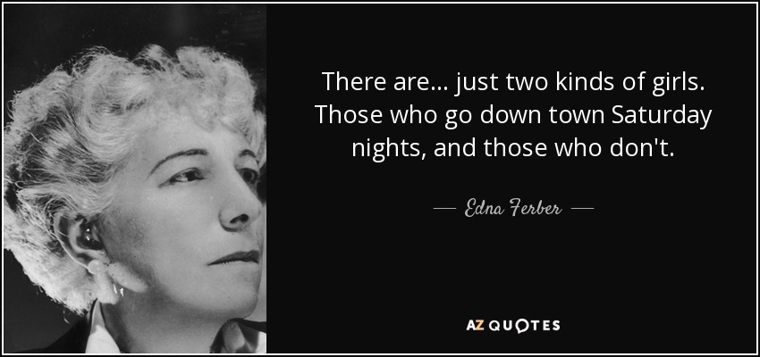 There are ... just two kinds of girls. Those who go down town Saturday nights, and those who don't. - Edna Ferber