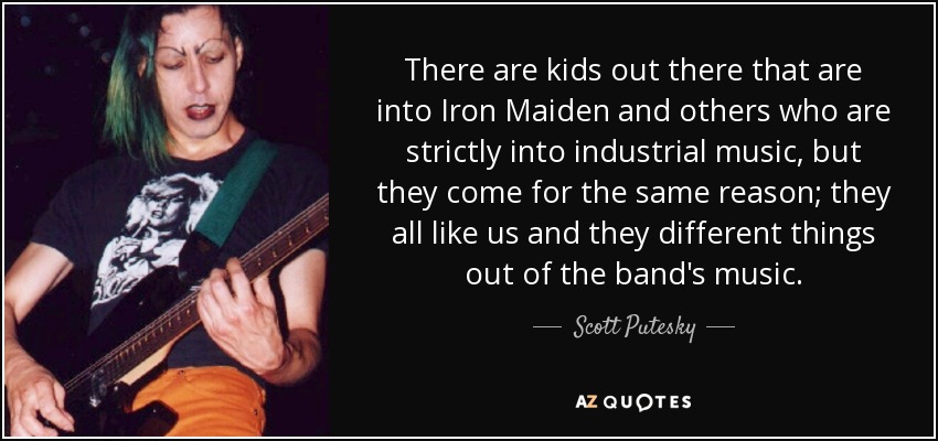 There are kids out there that are into Iron Maiden and others who are strictly into industrial music, but they come for the same reason; they all like us and they different things out of the band's music. - Scott Putesky