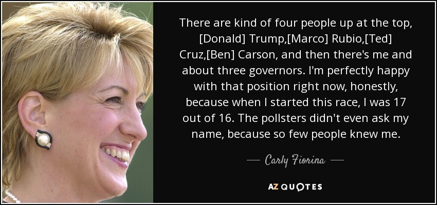 There are kind of four people up at the top, [Donald] Trump,[Marco] Rubio,[Ted] Cruz,[Ben] Carson, and then there's me and about three governors. I'm perfectly happy with that position right now, honestly, because when I started this race, I was 17 out of 16. The pollsters didn't even ask my name, because so few people knew me. - Carly Fiorina