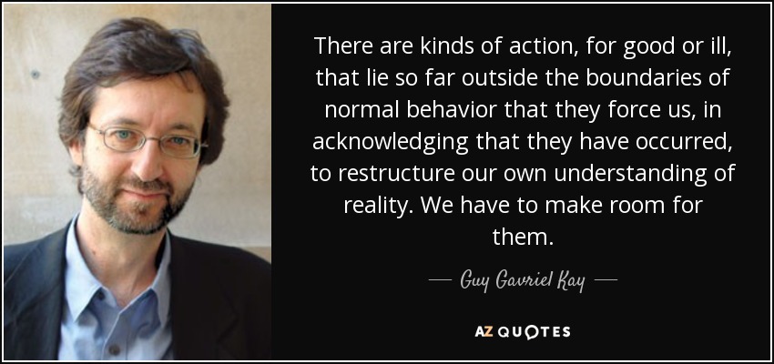 There are kinds of action, for good or ill, that lie so far outside the boundaries of normal behavior that they force us, in acknowledging that they have occurred, to restructure our own understanding of reality. We have to make room for them. - Guy Gavriel Kay