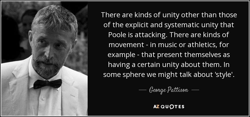 There are kinds of unity other than those of the explicit and systematic unity that Poole is attacking. There are kinds of movement - in music or athletics, for example - that present themselves as having a certain unity about them. In some sphere we might talk about 'style'. - George Pattison