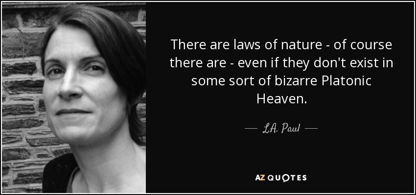There are laws of nature - of course there are - even if they don't exist in some sort of bizarre Platonic Heaven. - L.A. Paul