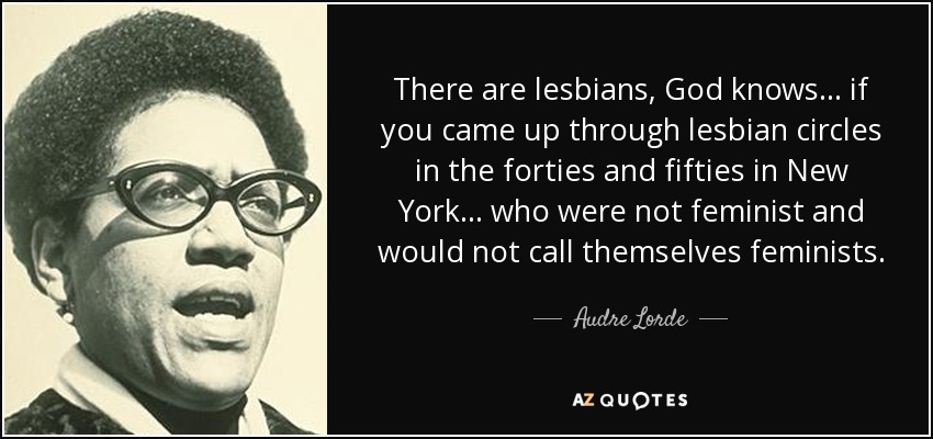 There are lesbians, God knows... if you came up through lesbian circles in the forties and fifties in New York... who were not feminist and would not call themselves feminists. - Audre Lorde