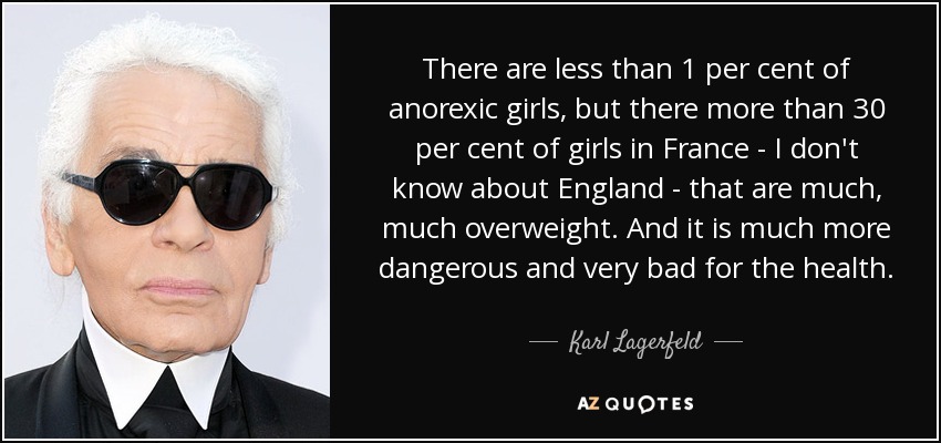 There are less than 1 per cent of anorexic girls, but there more than 30 per cent of girls in France - I don't know about England - that are much, much overweight. And it is much more dangerous and very bad for the health. - Karl Lagerfeld