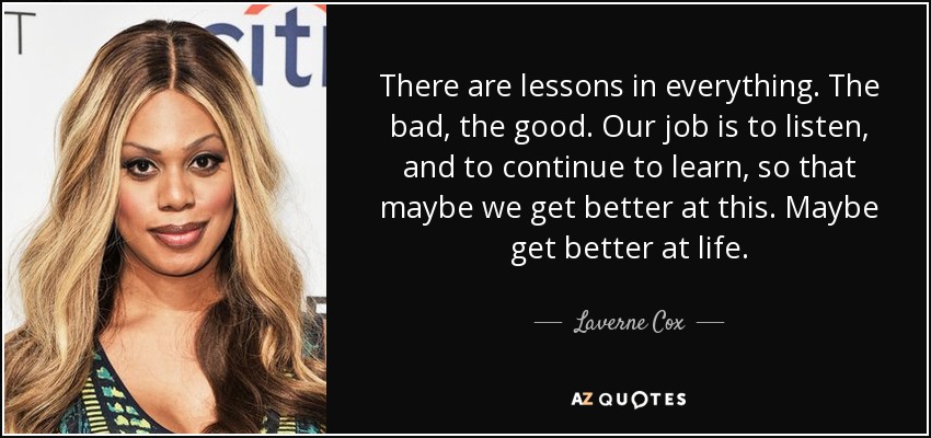 There are lessons in everything. The bad, the good. Our job is to listen, and to continue to learn, so that maybe we get better at this. Maybe get better at life. - Laverne Cox