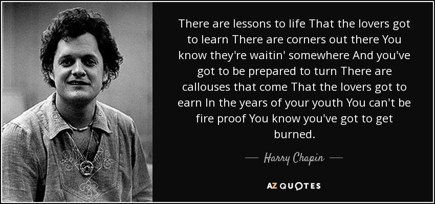 There are lessons to life That the lovers got to learn There are corners out there You know they're waitin' somewhere And you've got to be prepared to turn There are callouses that come That the lovers got to earn In the years of your youth You can't be fire proof You know you've got to get burned. - Harry Chapin