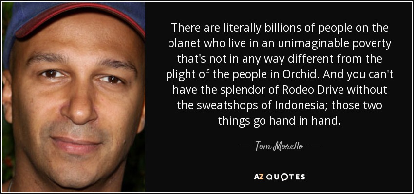There are literally billions of people on the planet who live in an unimaginable poverty that's not in any way different from the plight of the people in Orchid. And you can't have the splendor of Rodeo Drive without the sweatshops of Indonesia; those two things go hand in hand. - Tom Morello