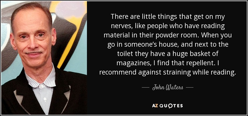 There are little things that get on my nerves, like people who have reading material in their powder room. When you go in someone’s house, and next to the toilet they have a huge basket of magazines, I find that repellent. I recommend against straining while reading. - John Waters