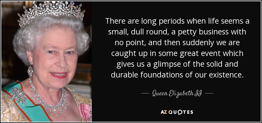 There are long periods when life seems a small, dull round, a petty business with no point, and then suddenly we are caught up in some great event which gives us a glimpse of the solid and durable foundations of our existence. - Queen Elizabeth II