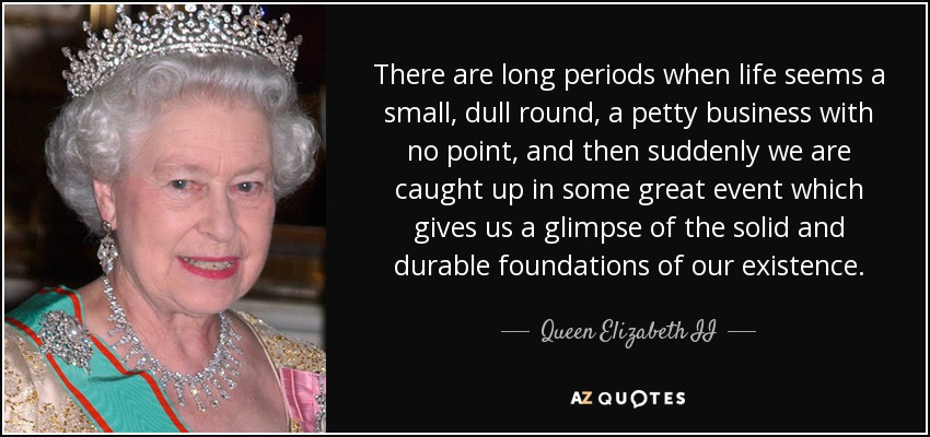There are long periods when life seems a small, dull round, a petty business with no point, and then suddenly we are caught up in some great event which gives us a glimpse of the solid and durable foundations of our existence. - Queen Elizabeth II