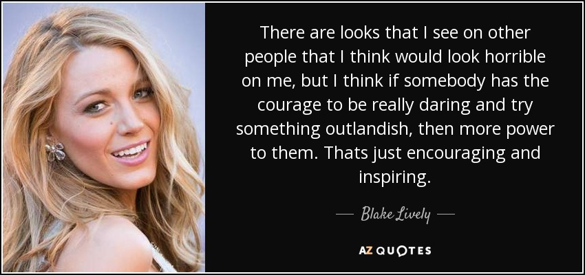 There are looks that I see on other people that I think would look horrible on me, but I think if somebody has the courage to be really daring and try something outlandish, then more power to them. Thats just encouraging and inspiring. - Blake Lively
