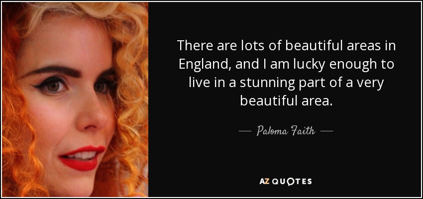 There are lots of beautiful areas in England, and I am lucky enough to live in a stunning part of a very beautiful area. - Paloma Faith