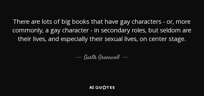 There are lots of big books that have gay characters - or, more commonly, a gay character - in secondary roles, but seldom are their lives, and especially their sexual lives, on center stage. - Garth Greenwell