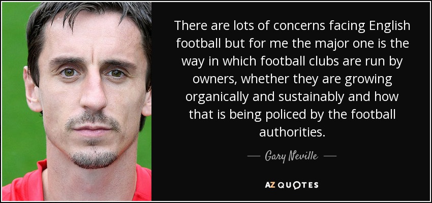 There are lots of concerns facing English football but for me the major one is the way in which football clubs are run by owners, whether they are growing organically and sustainably and how that is being policed by the football authorities. - Gary Neville