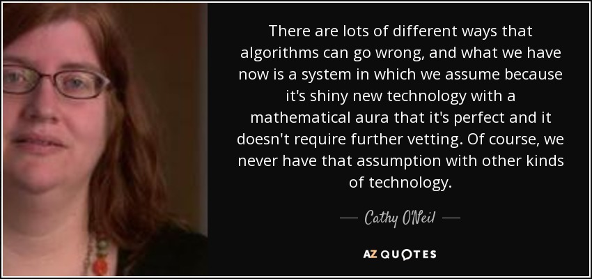 There are lots of different ways that algorithms can go wrong, and what we have now is a system in which we assume because it's shiny new technology with a mathematical aura that it's perfect and it doesn't require further vetting. Of course, we never have that assumption with other kinds of technology. - Cathy O'Neil