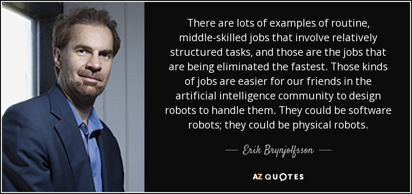 There are lots of examples of routine, middle-skilled jobs that involve relatively structured tasks, and those are the jobs that are being eliminated the fastest. Those kinds of jobs are easier for our friends in the artificial intelligence community to design robots to handle them. They could be software robots; they could be physical robots. - Erik Brynjolfsson