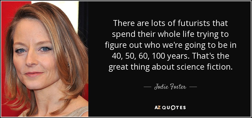 There are lots of futurists that spend their whole life trying to figure out who we're going to be in 40, 50, 60, 100 years. That's the great thing about science fiction. - Jodie Foster