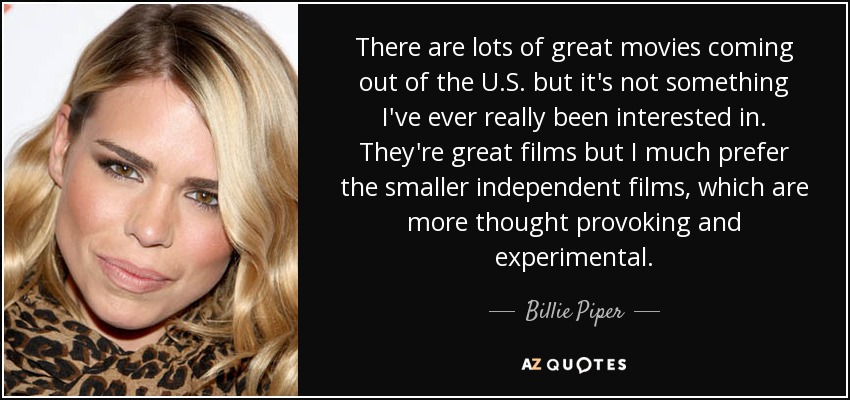 There are lots of great movies coming out of the U.S. but it's not something I've ever really been interested in. They're great films but I much prefer the smaller independent films, which are more thought provoking and experimental. - Billie Piper