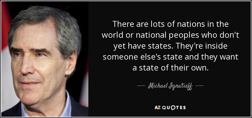 There are lots of nations in the world or national peoples who don't yet have states. They're inside someone else's state and they want a state of their own. - Michael Ignatieff