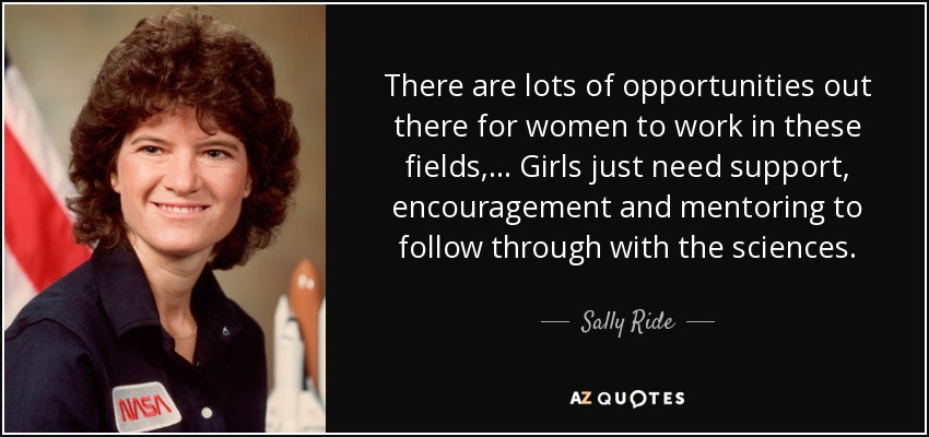 There are lots of opportunities out there for women to work in these fields, ... Girls just need support, encouragement and mentoring to follow through with the sciences. - Sally Ride