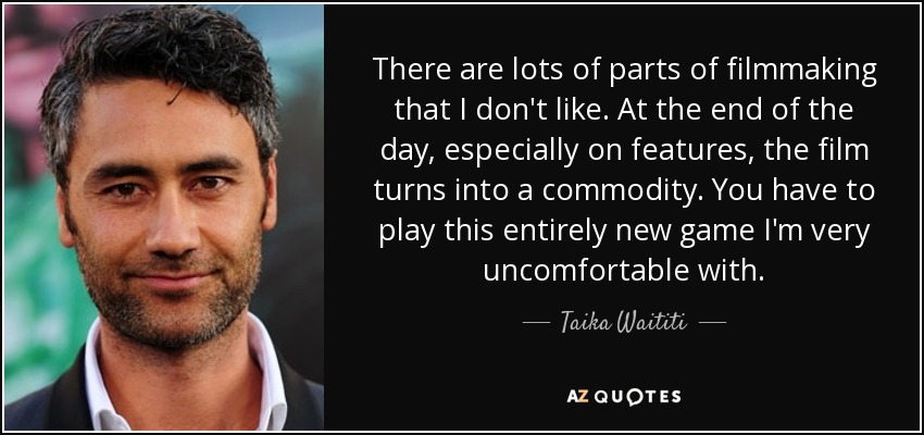 There are lots of parts of filmmaking that I don't like. At the end of the day, especially on features, the film turns into a commodity. You have to play this entirely new game I'm very uncomfortable with. - Taika Waititi