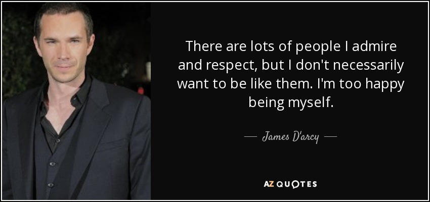 There are lots of people I admire and respect, but I don't necessarily want to be like them. I'm too happy being myself. - James D'arcy