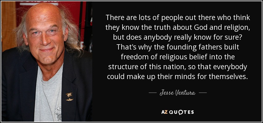 There are lots of people out there who think they know the truth about God and religion, but does anybody really know for sure? That's why the founding fathers built freedom of religious belief into the structure of this nation, so that everybody could make up their minds for themselves. - Jesse Ventura