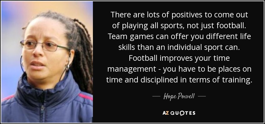 There are lots of positives to come out of playing all sports, not just football. Team games can offer you different life skills than an individual sport can. Football improves your time management - you have to be places on time and disciplined in terms of training. - Hope Powell