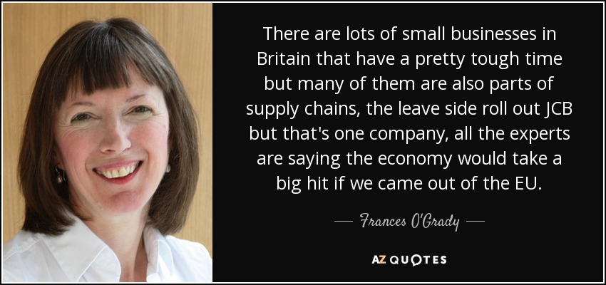 There are lots of small businesses in Britain that have a pretty tough time but many of them are also parts of supply chains, the leave side roll out JCB but that's one company, all the experts are saying the economy would take a big hit if we came out of the EU. - Frances O'Grady