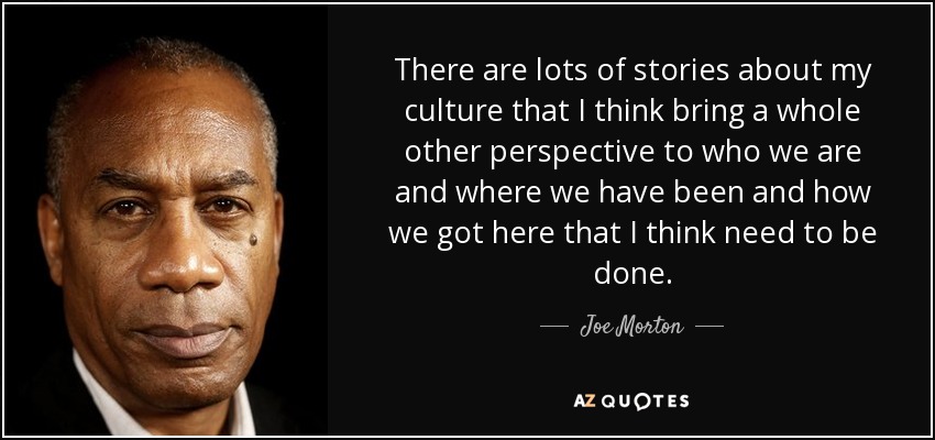 There are lots of stories about my culture that I think bring a whole other perspective to who we are and where we have been and how we got here that I think need to be done. - Joe Morton