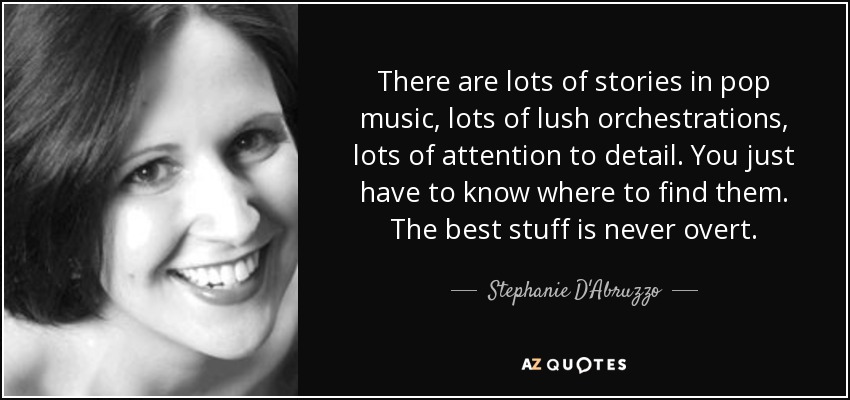 There are lots of stories in pop music, lots of lush orchestrations, lots of attention to detail. You just have to know where to find them. The best stuff is never overt. - Stephanie D'Abruzzo