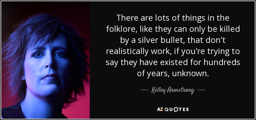 There are lots of things in the folklore, like they can only be killed by a silver bullet, that don't realistically work, if you're trying to say they have existed for hundreds of years, unknown. - Kelley Armstrong
