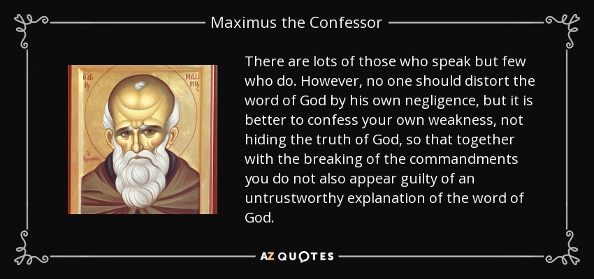 There are lots of those who speak but few who do. However, no one should distort the word of God by his own negligence, but it is better to confess your own weakness, not hiding the truth of God, so that together with the breaking of the commandments you do not also appear guilty of an untrustworthy explanation of the word of God. - Maximus the Confessor