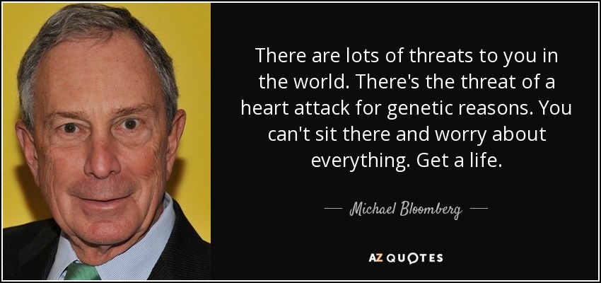 There are lots of threats to you in the world. There's the threat of a heart attack for genetic reasons. You can't sit there and worry about everything. Get a life. - Michael Bloomberg