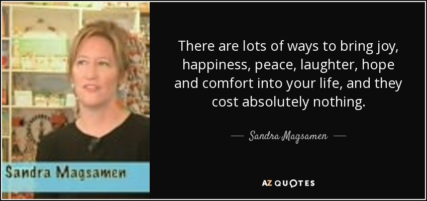 There are lots of ways to bring joy, happiness, peace, laughter, hope and comfort into your life, and they cost absolutely nothing. - Sandra Magsamen