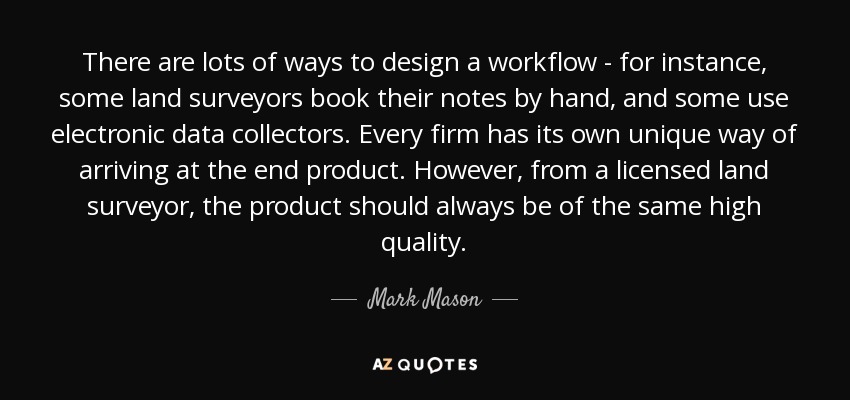 There are lots of ways to design a workflow - for instance, some land surveyors book their notes by hand, and some use electronic data collectors. Every firm has its own unique way of arriving at the end product. However, from a licensed land surveyor, the product should always be of the same high quality. - Mark Mason