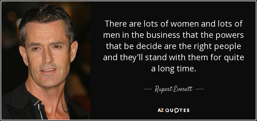 There are lots of women and lots of men in the business that the powers that be decide are the right people and they'll stand with them for quite a long time. - Rupert Everett