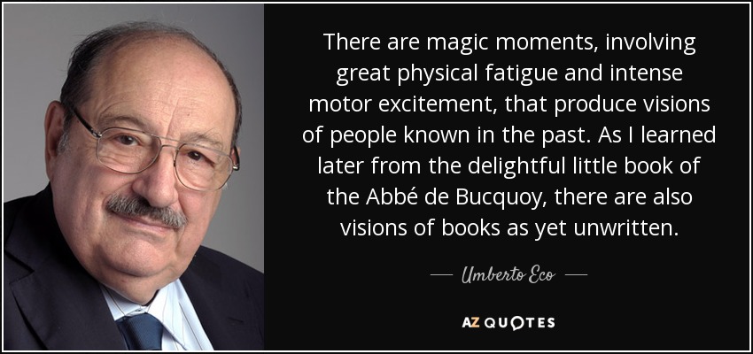There are magic moments, involving great physical fatigue and intense motor excitement, that produce visions of people known in the past. As I learned later from the delightful little book of the Abbé de Bucquoy, there are also visions of books as yet unwritten. - Umberto Eco