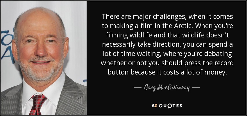 There are major challenges, when it comes to making a film in the Arctic. When you're filming wildlife and that wildlife doesn't necessarily take direction, you can spend a lot of time waiting, where you're debating whether or not you should press the record button because it costs a lot of money. - Greg MacGillivray