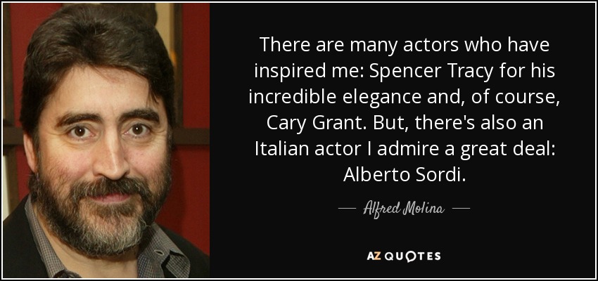 There are many actors who have inspired me: Spencer Tracy for his incredible elegance and, of course, Cary Grant. But, there's also an Italian actor I admire a great deal: Alberto Sordi. - Alfred Molina