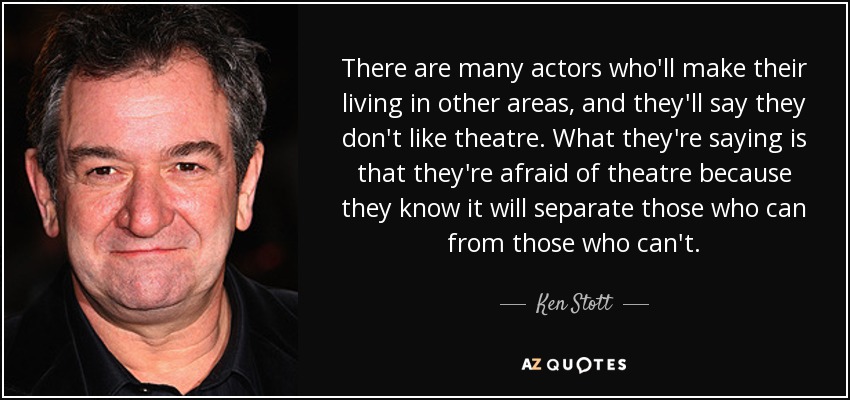 There are many actors who'll make their living in other areas, and they'll say they don't like theatre. What they're saying is that they're afraid of theatre because they know it will separate those who can from those who can't. - Ken Stott