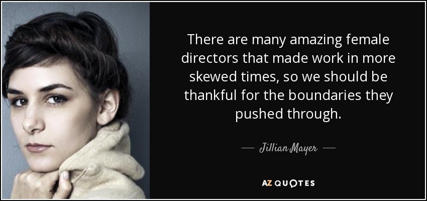 There are many amazing female directors that made work in more skewed times, so we should be thankful for the boundaries they pushed through. - Jillian Mayer